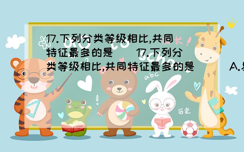 17.下列分类等级相比,共同特征最多的是（）17.下列分类等级相比,共同特征最多的是（  ）A.界   B.纲  C.科   D.属不是等级越靠后的共同特征越多吗?为什么不是属呢?正确答案是选 C