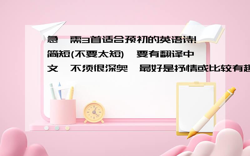 急,需3首适合预初的英语诗!简短(不要太短),要有翻译中文,不须很深奥,最好是抒情或比较有趣的,