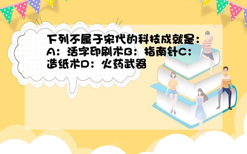 下列不属于宋代的科技成就是：A：活字印刷术B：指南针C：造纸术D：火药武器