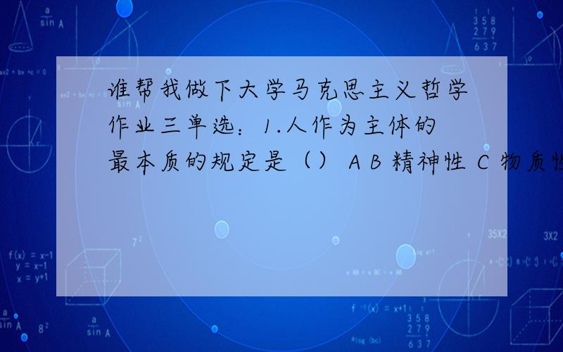 谁帮我做下大学马克思主义哲学作业三单选：1.人作为主体的最本质的规定是（） A B 精神性 C 物质性 D 社会性 判断：2.辩证唯物主义认识论把实践引入认识论,把辩证法贯彻于反映论.正确 错