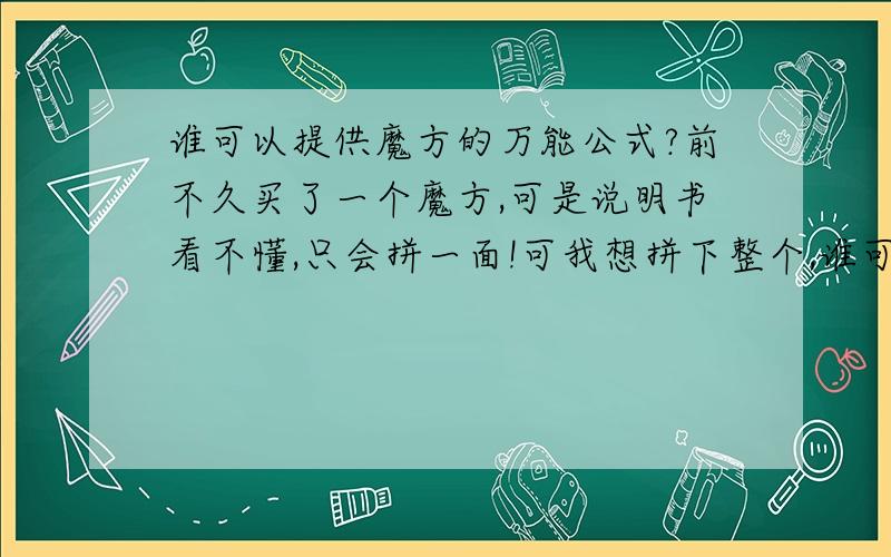 谁可以提供魔方的万能公式?前不久买了一个魔方,可是说明书看不懂,只会拼一面!可我想拼下整个,谁可以提供啊?