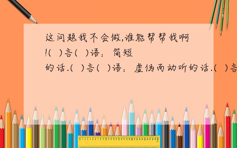 这问题我不会做,谁能帮帮我啊!(  )言(  )语：简短的话.(  )言(  )语：虚伪而动听的话.(  )言(  )语：背后制造 散布的污蔑 诽谤之类的话.(  )言(  )语：很多的话.(  )言(  )语：说话声音轻柔,语气温