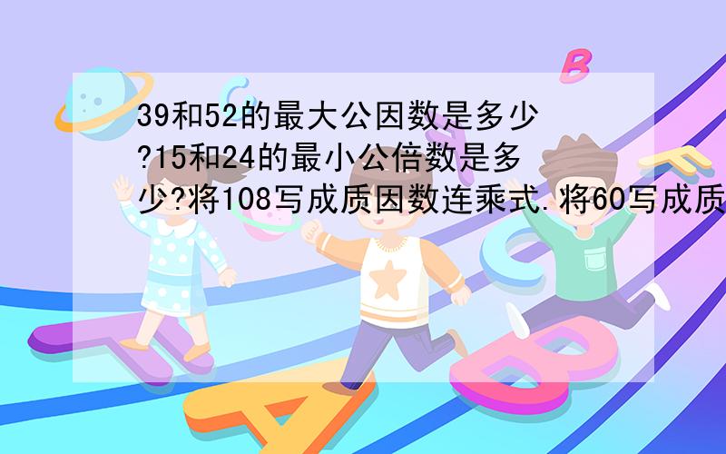 39和52的最大公因数是多少?15和24的最小公倍数是多少?将108写成质因数连乘式.将60写成质因数连乘式.将90写成质因数连乘式.