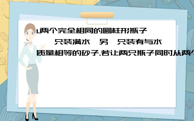 1.两个完全相同的圆柱形瓶子,一只装满水,另一只装有与水质量相等的砂子.若让两只瓶子同时从两个完全相同的斜面顶部滚下,到达斜面底部时,判断两个瓶子的速度大小A、装水的瓶子速度大 B