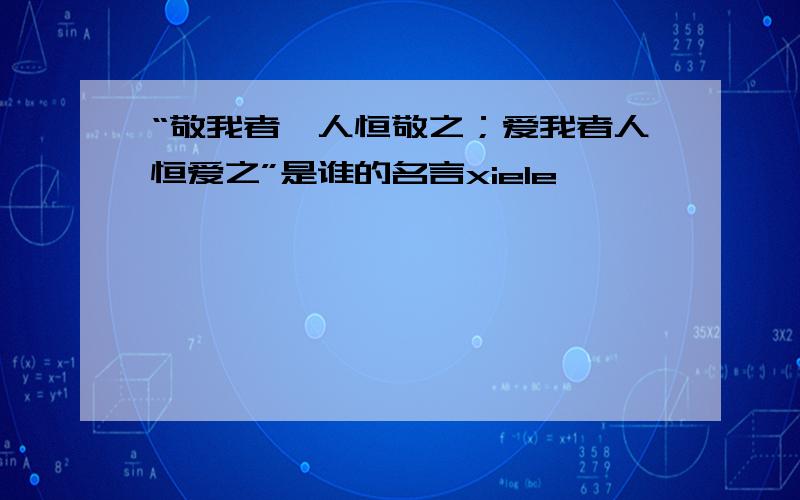 “敬我者,人恒敬之；爱我者人恒爱之”是谁的名言xiele