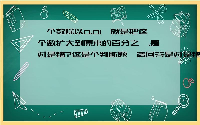 一个数除以0.01,就是把这个数扩大到原来的百分之一.是对是错?这是个判断题,请回答是对是错,并且说明原因!尽量说明的简单些.