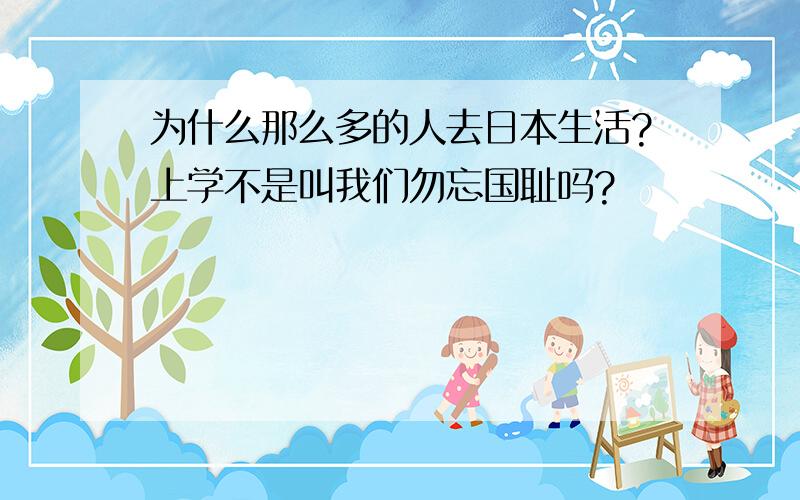 为什么那么多的人去日本生活?上学不是叫我们勿忘国耻吗?