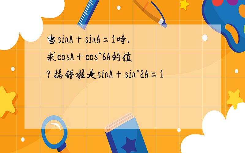 当sinA+sinA=1时,求cosA+cos^6A的值?搞错啦是sinA+sin^2A=1