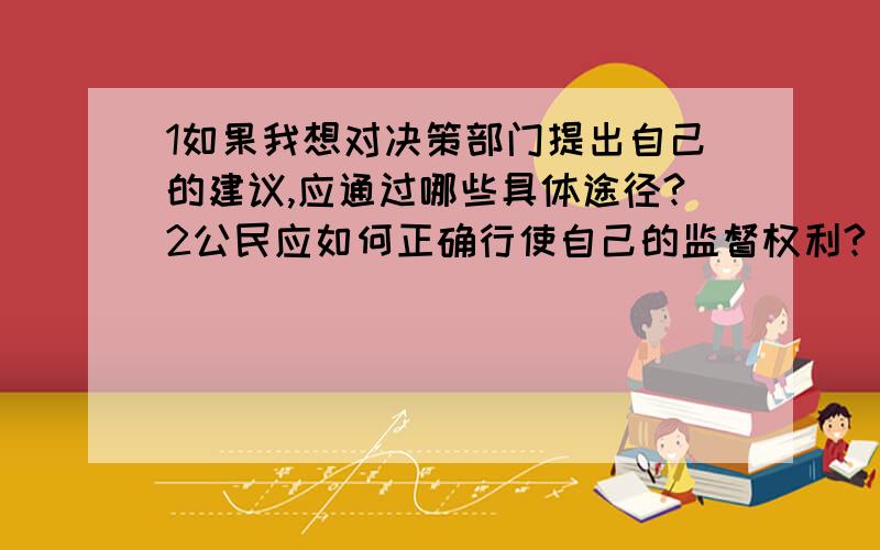 1如果我想对决策部门提出自己的建议,应通过哪些具体途径?2公民应如何正确行使自己的监督权利?