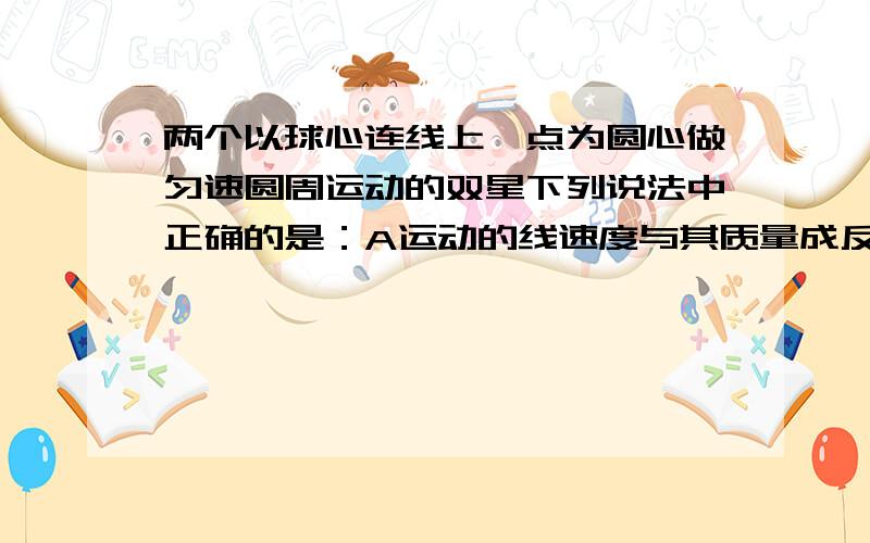 两个以球心连线上一点为圆心做匀速圆周运动的双星下列说法中正确的是：A运动的线速度与其质量成反比B运动的角速度与其质量成反比C运动的轨道半径与其质量成反比 D所受向心力与其质