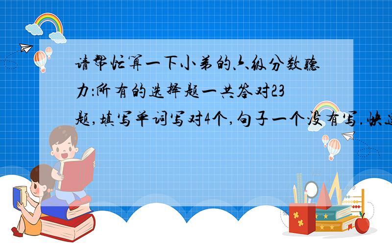 请帮忙算一下小弟的六级分数听力：所有的选择题一共答对23题,填写单词写对4个,句子一个没有写.快速阅读：一共10题,答对7题.简答阅读：一共5题,答对3题.仔细阅读：一共10个选择题,答对8题