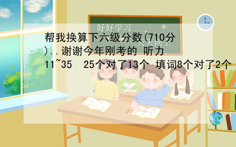 帮我换算下六级分数(710分)..谢谢今年刚考的 听力 11~35  25个对了13个 填词8个对了2个 句子3个对了1.5个阅读 快速阅读 10个对了8个  简答题5个对了2个 仔细阅读10个对了7个作文算70分吧 完型 20