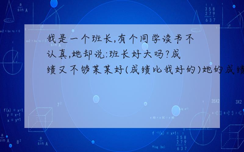 我是一个班长,有个同学读书不认真,她却说:班长好大吗?成绩又不够某某好(成绩比我好的)她的成绩也不够我好.我的成绩虽然名列全矛,但不是第一,我该这样反驳她?让她专心读书,不再说上面