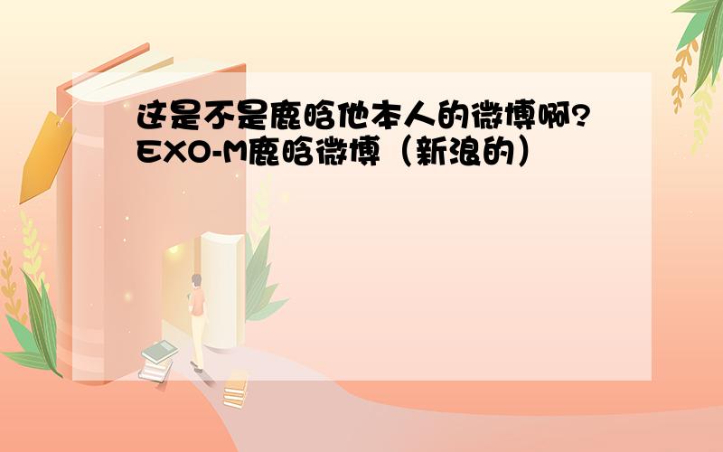 这是不是鹿晗他本人的微博啊?EXO-M鹿晗微博（新浪的）