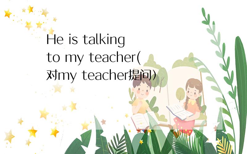 He is talking to my teacher(对my teacher提问）