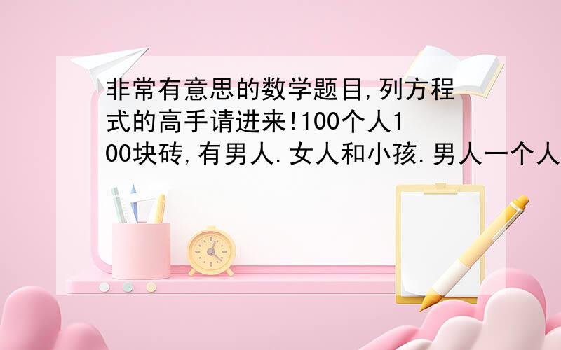 非常有意思的数学题目,列方程式的高手请进来!100个人100块砖,有男人.女人和小孩.男人一个人搬4块砖,女人一个人搬3块砖,小孩2个搬一块砖.问有多少男人,女人和小孩.只允许用方程式解决,必