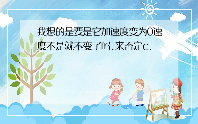 我想的是要是它加速度变为0速度不是就不变了吗,来否定c.