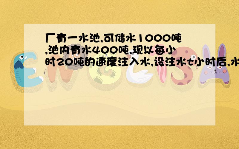 厂有一水池,可储水1000吨,池内有水400吨,现以每小时20吨的速度注入水,设注水t小时后,水池储水量为Q吨,求Q与t之间的函数关系式,并写出t的取值范围