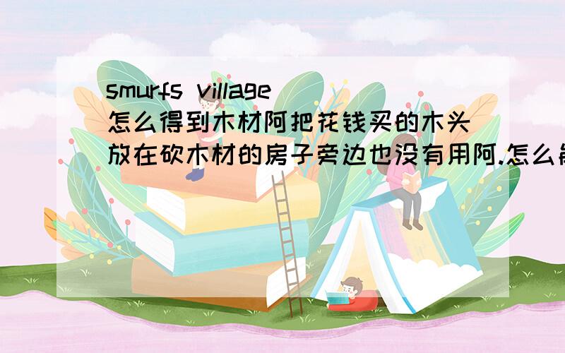 smurfs village怎么得到木材阿把花钱买的木头放在砍木材的房子旁边也没有用阿.怎么能才完成这个任务呢.?