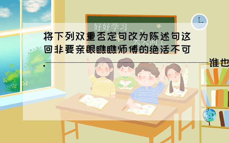 将下列双重否定句改为陈述句这回非要亲眼瞧瞧师傅的绝活不可.———————————————谁也不能否认刷子李有一手绝活.———————————————草小三不得不承认师傅