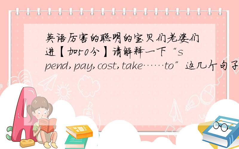 英语厉害的聪明的宝贝们老婆们进【加50分】请解释一下“spend,pay,cost,take……to”这几个句子一般的用法用这种格式解释,比如说：spend用法：sb spend sth doing sth(不一定对!对我就不用在这问了,