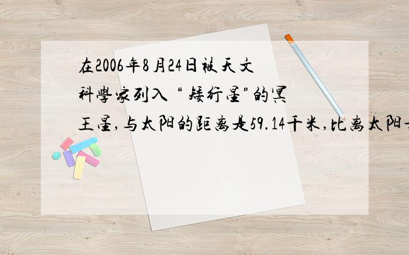 在2006年8月24日被天文科学家列入 “ 矮行星”的冥王星,与太阳的距离是59.14千米,比离太阳最近的水星与太阳的距离的100倍还多1.14亿千米,是地球与太阳的距离的40倍少0.86亿千米,水星、地球与