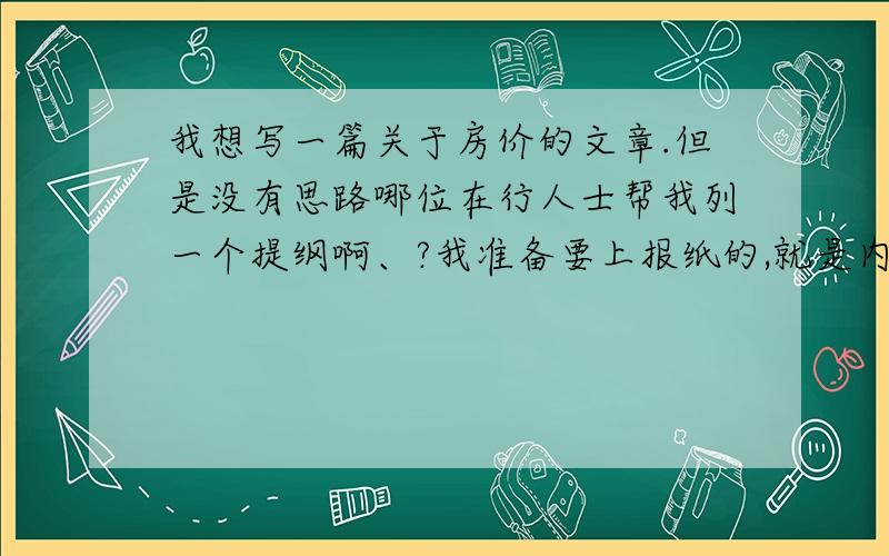 我想写一篇关于房价的文章.但是没有思路哪位在行人士帮我列一个提纲啊、?我准备要上报纸的,就是内容是关于今年房价的问题 是百姓关注的问题.但是没有思路,,3Q 认真点