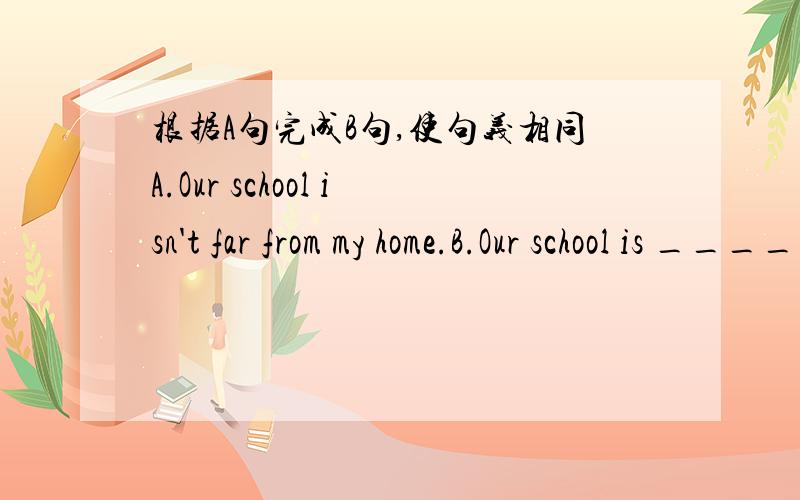 根据A句完成B句,使句义相同A.Our school isn't far from my home.B.Our school is ____ ____ my home.