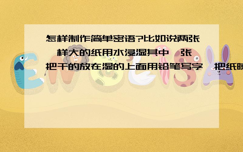 怎样制作简单密语?比如说两张一样大的纸用水浸湿其中一张,把干的放在湿的上面用铅笔写字,把纸晾干.想要看的话就浸泡在水里,就能浮现字迹