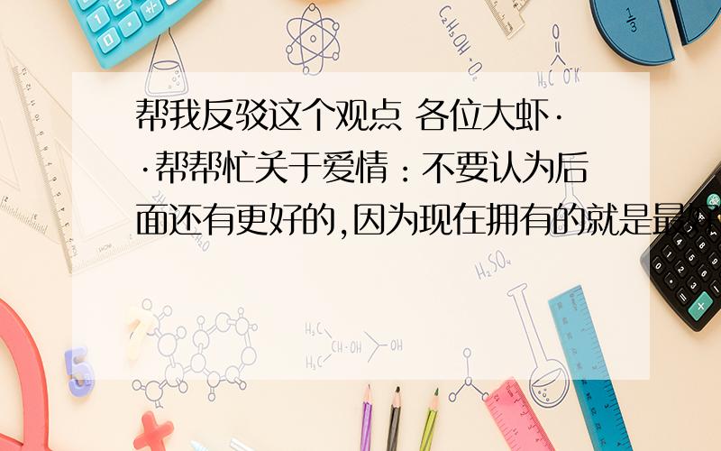 帮我反驳这个观点 各位大虾··帮帮忙关于爱情：不要认为后面还有更好的,因为现在拥有的就是最好的.不要认为还年轻可以晚些结婚,爱情是不等年龄的.不要因为距离太远而放弃,爱情可以和