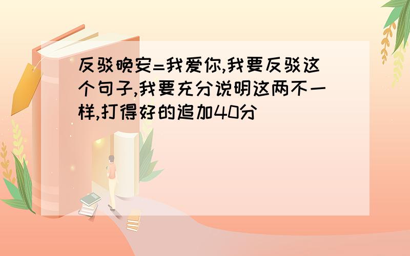 反驳晚安=我爱你,我要反驳这个句子,我要充分说明这两不一样,打得好的追加40分