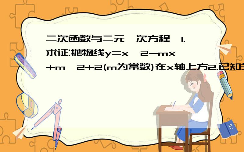 二次函数与二元一次方程,1.求证:抛物线y=x^2-mx+m^2+2(m为常数)在x轴上方2.已知关于x的二次函数抛物线y=x^2-(a-3)x+a+6的图像与x轴交于A、B两点,且AB=3,求a的值及点A、B的坐标3.已知二次函数y=x^2-(k^2+4