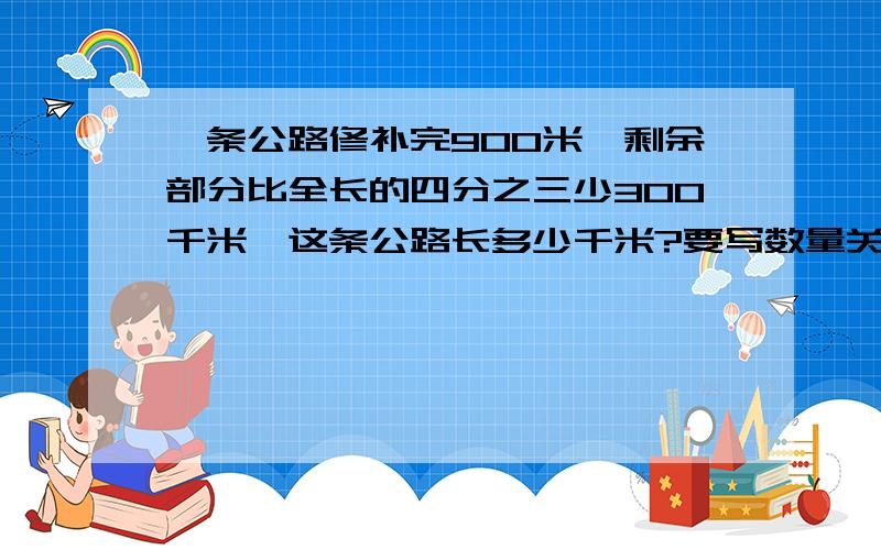 一条公路修补完900米,剩余部分比全长的四分之三少300千米,这条公路长多少千米?要写数量关系