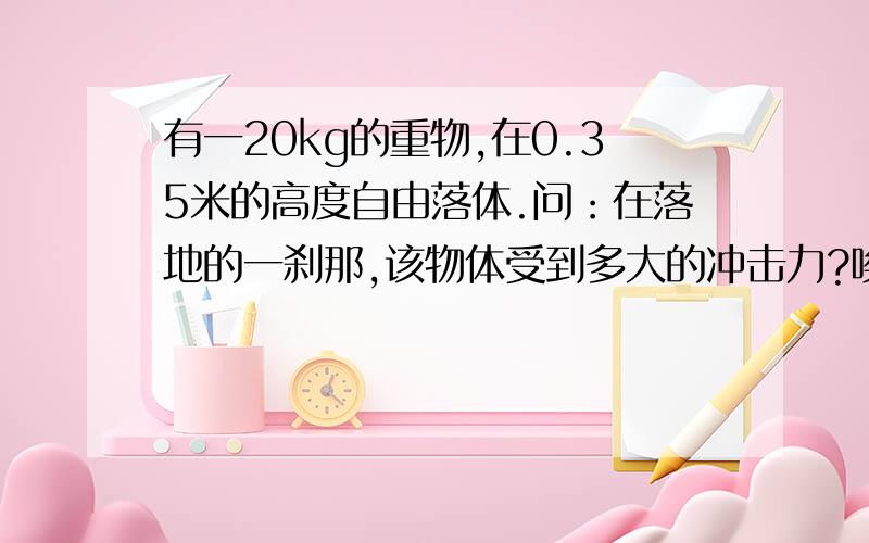 有一20kg的重物,在0.35米的高度自由落体.问：在落地的一刹那,该物体受到多大的冲击力?唉,被这题缠得不行了,就是普通的水泥地啊