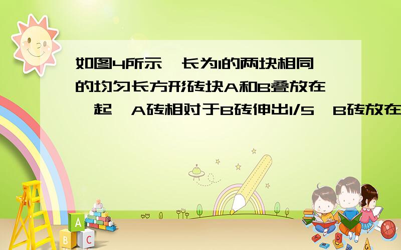 如图4所示,长为l的两块相同的均匀长方形砖块A和B叠放在一起,A砖相对于B砖伸出l/5,B砖放在水平桌面上,砖的端面与桌面平行.为保持两砖不翻倒,B砖伸出桌面的最大长度是 还请麻烦解释下不好