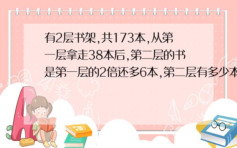 有2层书架,共173本,从第一层拿走38本后,第二层的书是第一层的2倍还多6本,第二层有多少本书?不要用方程,也不要用递等式