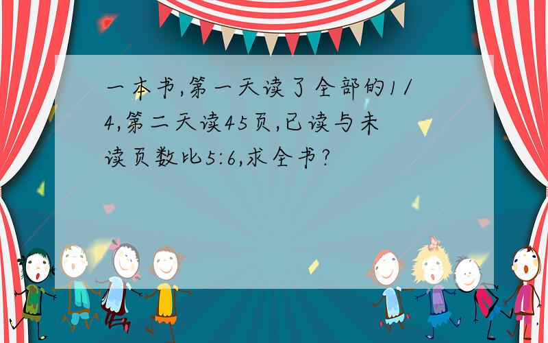 一本书,第一天读了全部的1/4,第二天读45页,已读与未读页数比5:6,求全书?