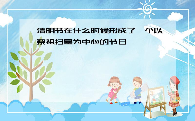 清明节在什么时候形成了一个以祭祖扫墓为中心的节日