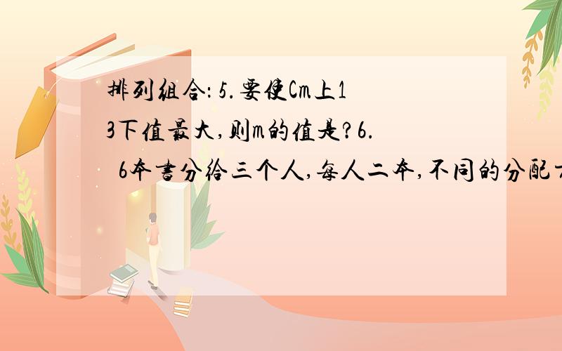 排列组合： 5.要使Cm上13下值最大,则m的值是?6.  6本书分给三个人,每人二本,不同的分配方法是?7．从0,1,2,…,9这十个阿拉伯数字中任取三个不重复的数字作a,b,c,组成二次函数y=ax^2  +bx +c,共能组