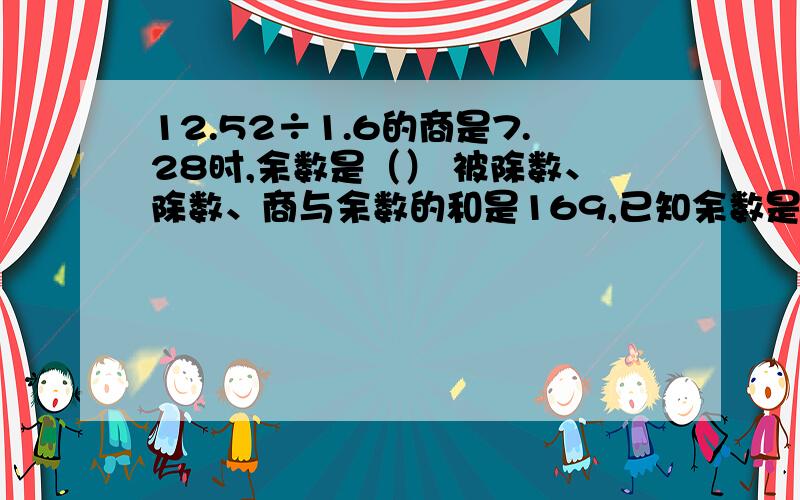 12.52÷1.6的商是7.28时,余数是（） 被除数、除数、商与余数的和是169,已知余数是1,商是27,则被除数是