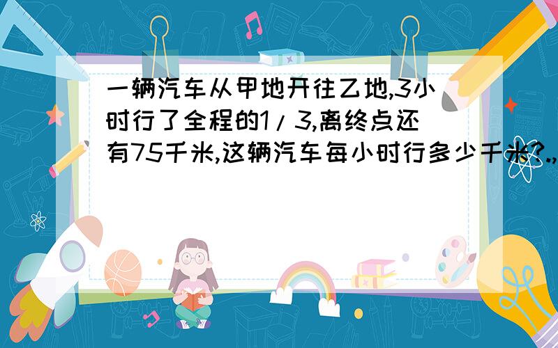 一辆汽车从甲地开往乙地,3小时行了全程的1/3,离终点还有75千米,这辆汽车每小时行多少千米?.,