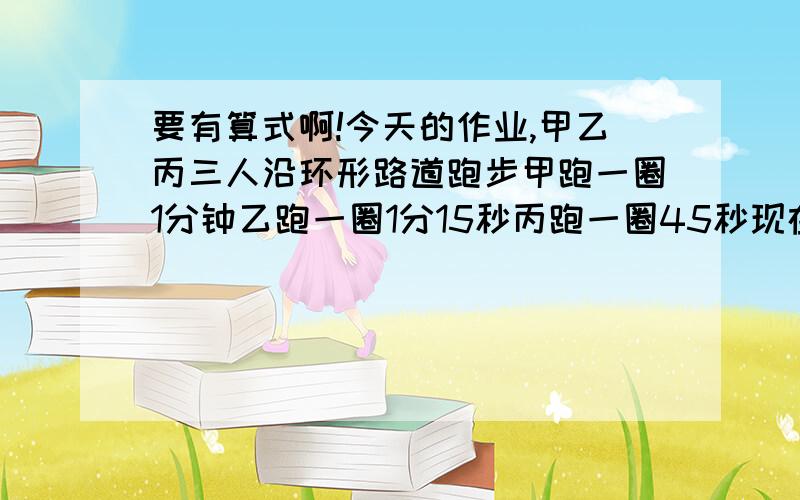 要有算式啊!今天的作业,甲乙丙三人沿环形路道跑步甲跑一圈1分钟乙跑一圈1分15秒丙跑一圈45秒现在三人同时从起点出发至少经过几分钟三人又在起点相会