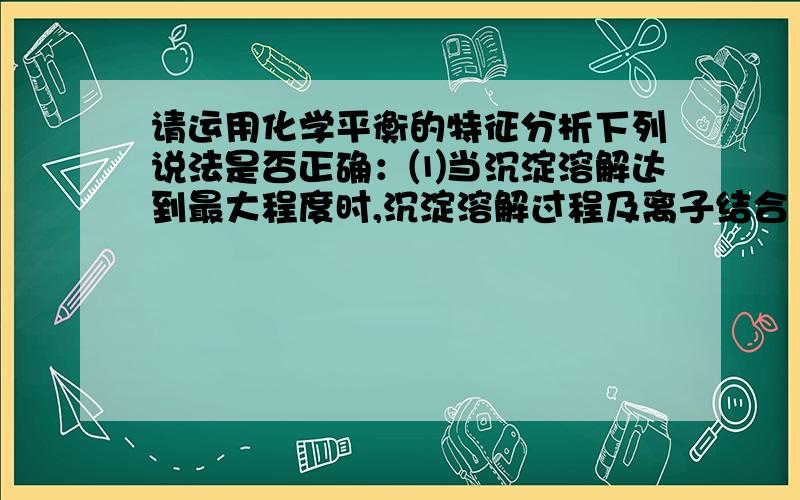 请运用化学平衡的特征分析下列说法是否正确：⑴当沉淀溶解达到最大程度时,沉淀溶解过程及离子结合 成沉淀的过程不再发生变化.⑵当沉淀溶解平衡建立时,溶液中离子的浓度不再发生变