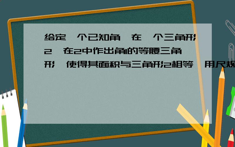 给定一个已知角,在一个三角形2,在2中作出角1的等腰三角形,使得其面积与三角形2相等,用尺规作图,不要计算这是用中世纪的数学思想解决问题,古欧洲在那个时代不用计算对于几何问题只用尺