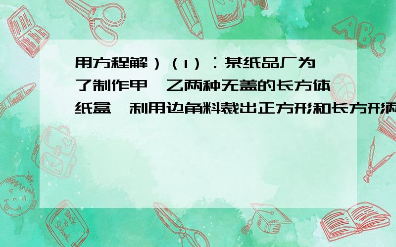 用方程解）（1）：某纸品厂为了制作甲,乙两种无盖的长方体纸盒,利用边角料裁出正方形和长方形两种硬纸片,且长方形的宽与正方形的边长相等.现将150张正方形硬纸片和300张长方形硬纸片