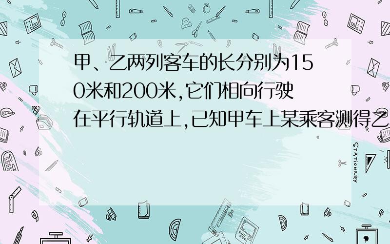 甲、乙两列客车的长分别为150米和200米,它们相向行驶在平行轨道上,已知甲车上某乘客测得乙车在他窗口外经过的时间是10秒,那么乙车上的乘客看见甲车上的乘客看见甲车在他窗口外经过的