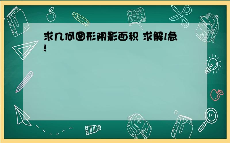 求几何图形阴影面积 求解!急!