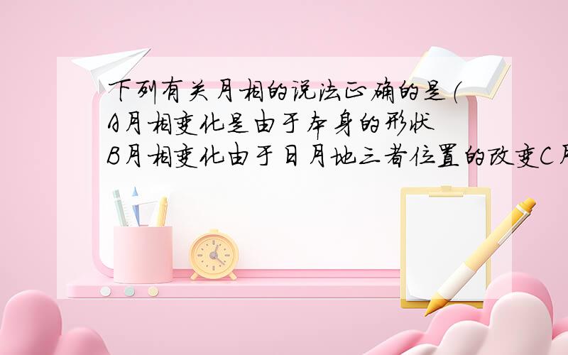 下列有关月相的说法正确的是（A月相变化是由于本身的形状 B月相变化由于日月地三者位置的改变C月相变化是由于地球阻挡了太阳而产生的相貌变化D月相变化的周期是30并说明理由）