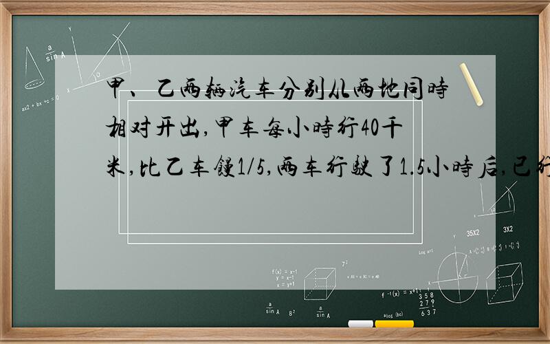 甲、乙两辆汽车分别从两地同时相对开出,甲车每小时行40千米,比乙车馒1/5,两车行驶了1．5小时后,已行路程正好是全程的1/4.两地相距多少千米?前面的问题没完整,请体谅!