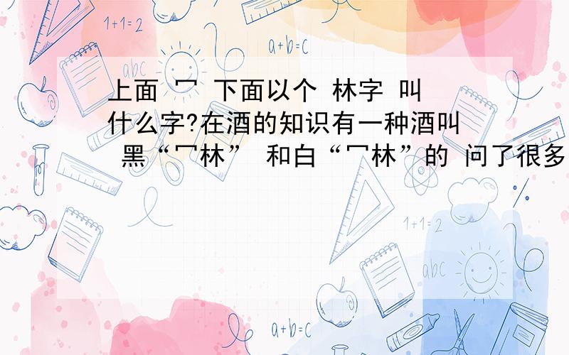 上面 冖 下面以个 林字 叫什么字?在酒的知识有一种酒叫 黑“冖林” 和白“冖林”的 问了很多人都没认识这个字..